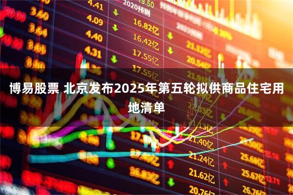 博易股票 北京发布2025年第五轮拟供商品住宅用地清单