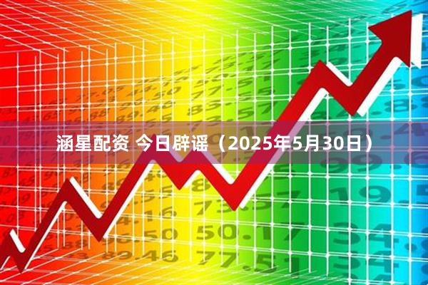 涵星配资 今日辟谣（2025年5月30日）
