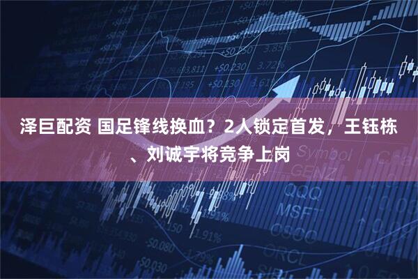 泽巨配资 国足锋线换血？2人锁定首发，王钰栋、刘诚宇将竞争上岗