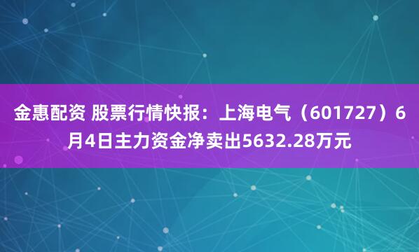 金惠配资 股票行情快报：上海电气（601727）6月4日主力资金净卖出5632.28万元
