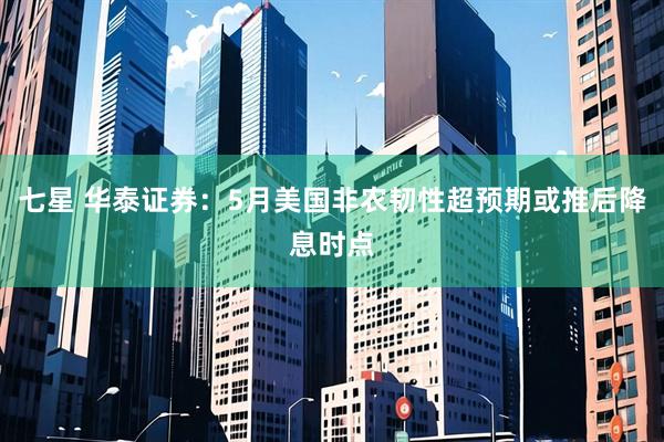 七星 华泰证券：5月美国非农韧性超预期或推后降息时点
