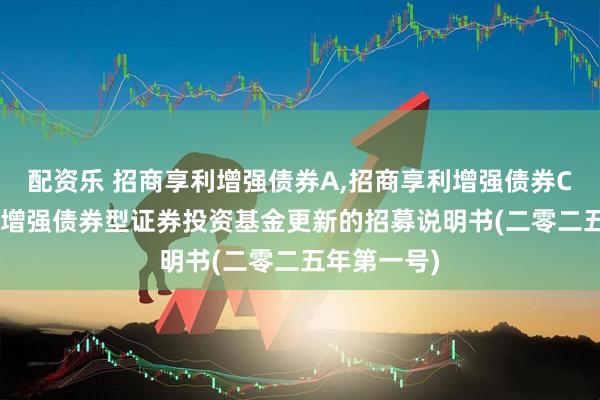 配资乐 招商享利增强债券A,招商享利增强债券C: 招商享利增强债券型证券投资基金更新的招募说明书(二零二五年第一号)