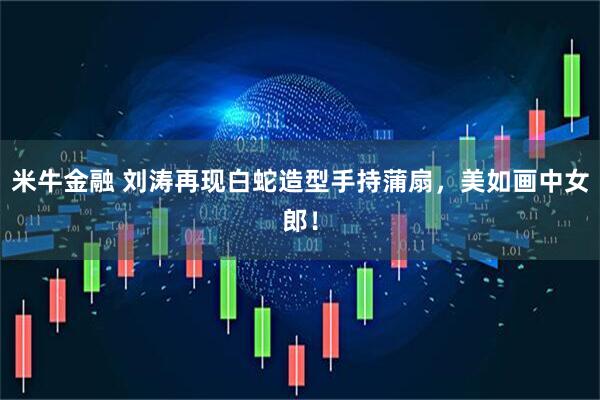 米牛金融 刘涛再现白蛇造型手持蒲扇，美如画中女郎！