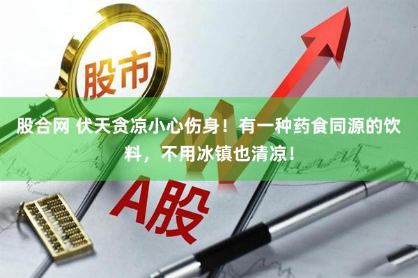股合网 伏天贪凉小心伤身！有一种药食同源的饮料，不用冰镇也清凉！
