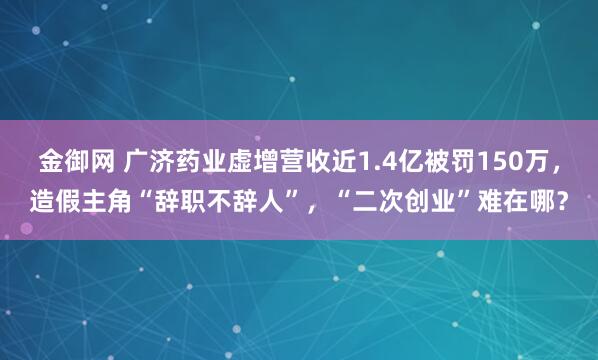 金御网 广济药业虚增营收近1.4亿被罚150万，造假主角“辞职不辞人”，“二次创业”难在哪？