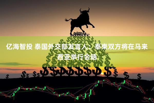 亿海智投 泰国外交部发言人：泰柬双方将在马来西亚举行会晤