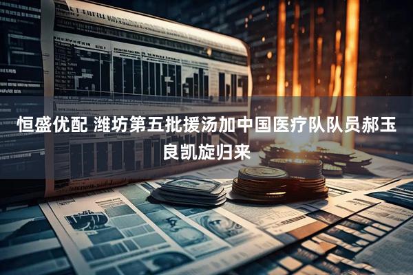 恒盛优配 潍坊第五批援汤加中国医疗队队员郝玉良凯旋归来