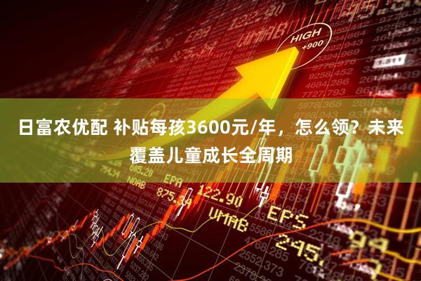 日富农优配 补贴每孩3600元/年，怎么领？未来覆盖儿童成长全周期