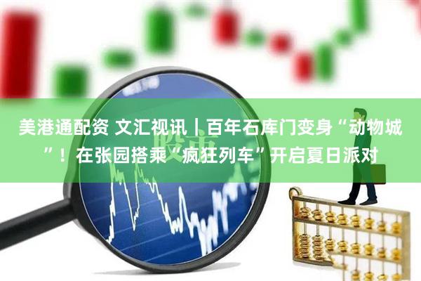美港通配资 文汇视讯｜百年石库门变身“动物城”！在张园搭乘“疯狂列车”开启夏日派对