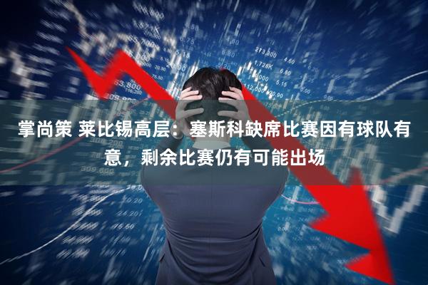 掌尚策 莱比锡高层：塞斯科缺席比赛因有球队有意，剩余比赛仍有可能出场