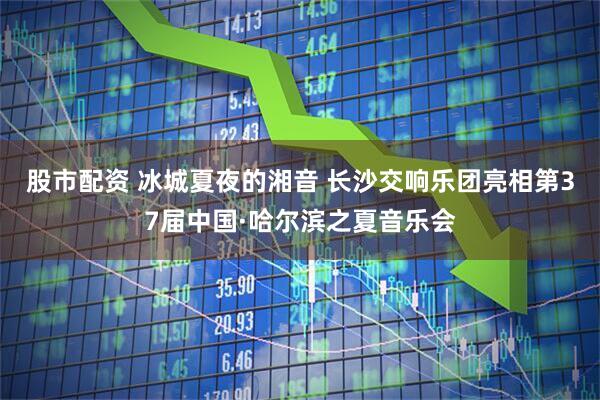 股市配资 冰城夏夜的湘音 长沙交响乐团亮相第37届中国·哈尔滨之夏音乐会