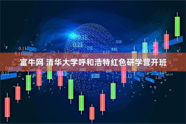 富牛网 清华大学呼和浩特红色研学营开班