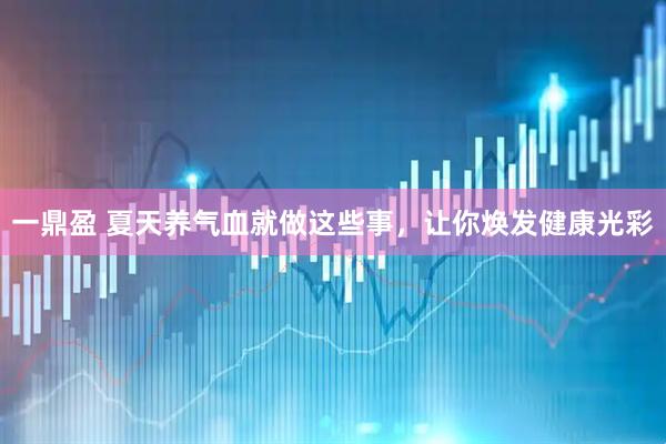 一鼎盈 夏天养气血就做这些事，让你焕发健康光彩