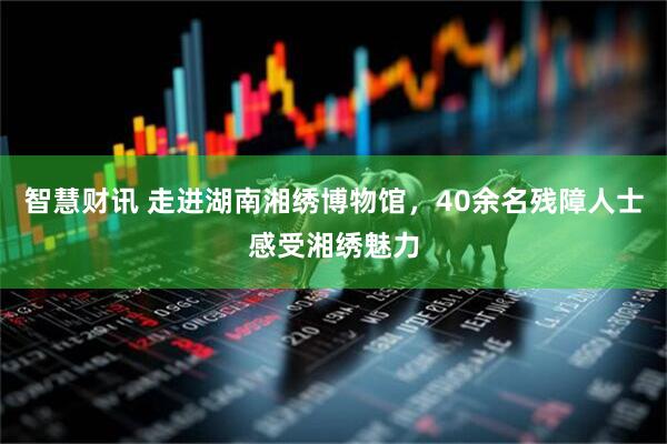 智慧财讯 走进湖南湘绣博物馆，40余名残障人士感受湘绣魅力