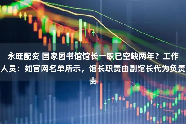 永旺配资 国家图书馆馆长一职已空缺两年？工作人员：如官网名单所示，馆长职责由副馆长代为负责