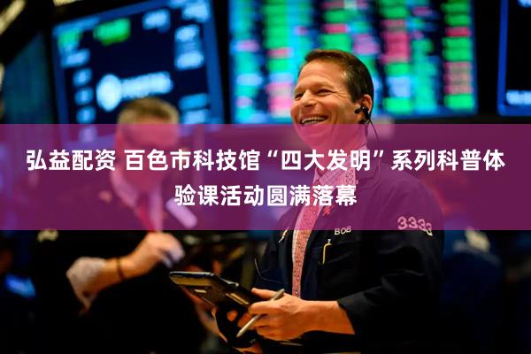 弘益配资 百色市科技馆“四大发明”系列科普体验课活动圆满落幕