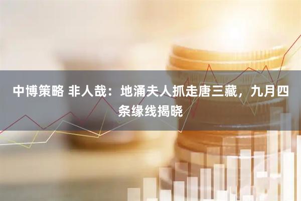 中博策略 非人哉：地涌夫人抓走唐三藏，九月四条缘线揭晓