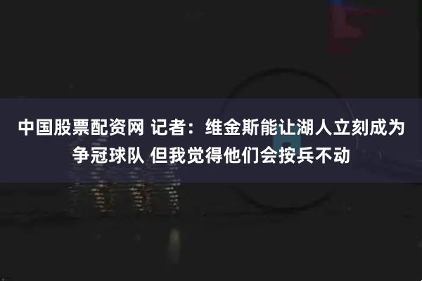 中国股票配资网 记者：维金斯能让湖人立刻成为争冠球队 但我觉得他们会按兵不动