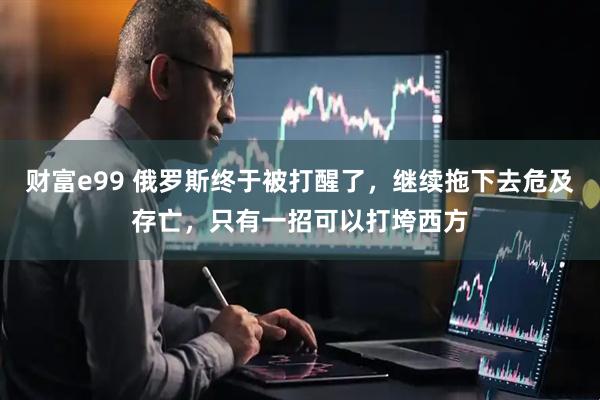 财富e99 俄罗斯终于被打醒了，继续拖下去危及存亡，只有一招可以打垮西方