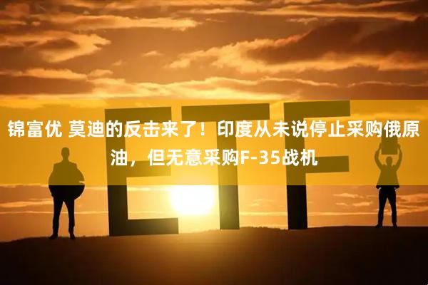 锦富优 莫迪的反击来了！印度从未说停止采购俄原油，但无意采购F-35战机