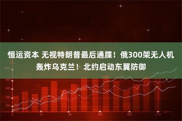 恒运资本 无视特朗普最后通牒！俄300架无人机轰炸乌克兰！北约启动东翼防御