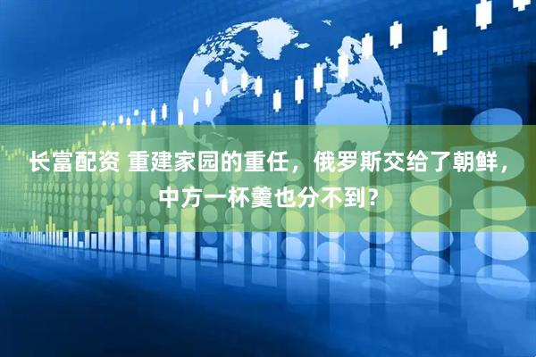 长富配资 重建家园的重任，俄罗斯交给了朝鲜，中方一杯羹也分不到？
