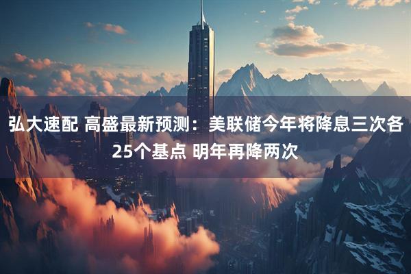 弘大速配 高盛最新预测：美联储今年将降息三次各25个基点 明年再降两次