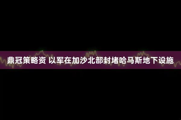 鼎冠策略资 以军在加沙北部封堵哈马斯地下设施