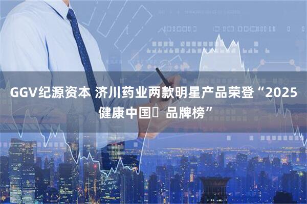 GGV纪源资本 济川药业两款明星产品荣登“2025 健康中国・品牌榜”