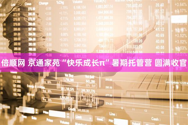 倍顺网 京通家苑“快乐成长π”暑期托管营 圆满收官