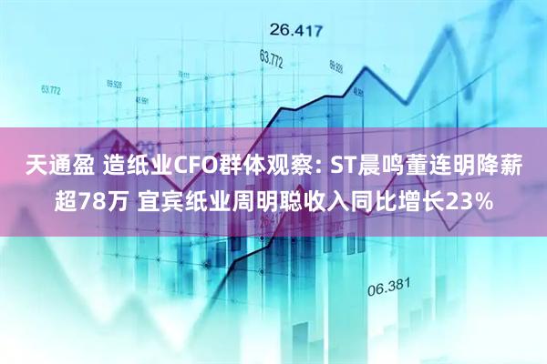 天通盈 造纸业CFO群体观察: ST晨鸣董连明降薪超78万 宜宾纸业周明聪收入同比增长23%