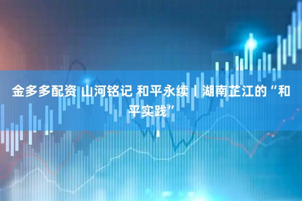 金多多配资 山河铭记 和平永续丨湖南芷江的“和平实践”