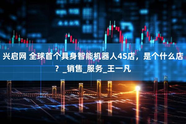 兴启网 全球首个具身智能机器人4S店，是个什么店？_销售_服务_王一凡