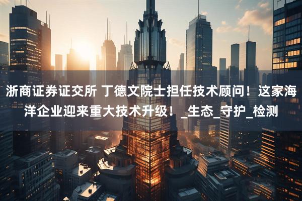 浙商证券证交所 丁德文院士担任技术顾问！这家海洋企业迎来重大技术升级！_生态_守护_检测
