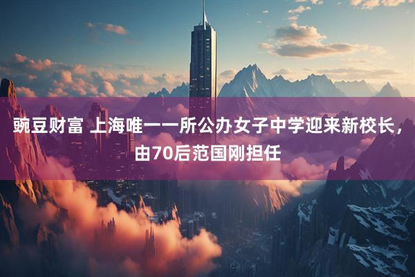 豌豆财富 上海唯一一所公办女子中学迎来新校长，由70后范国刚担任