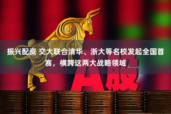 振兴配资 交大联合清华、浙大等名校发起全国首赛，横跨这两大战略领域