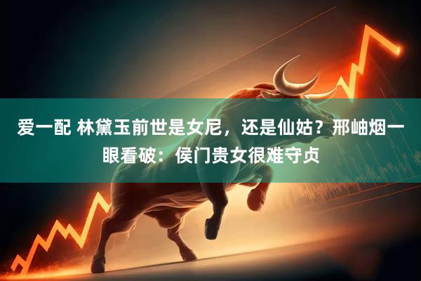 爱一配 林黛玉前世是女尼，还是仙姑？邢岫烟一眼看破：侯门贵女很难守贞