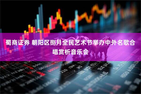 蜀商证券 朝阳区捌月全民艺术节举办中外名歌合唱赏析音乐会