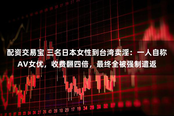 配资交易宝 三名日本女性到台湾卖淫：一人自称AV女优，收费翻四倍，最终全被强制遣返