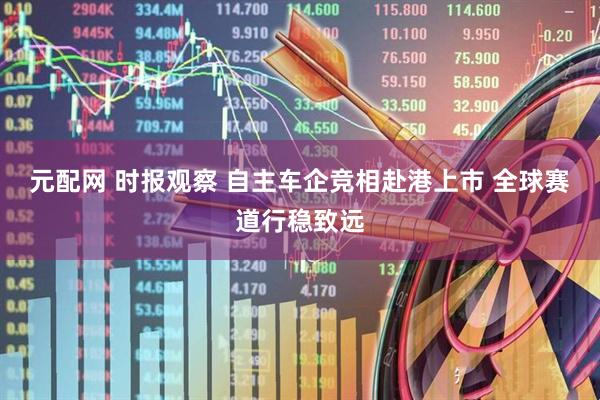 元配网 时报观察 自主车企竞相赴港上市 全球赛道行稳致远