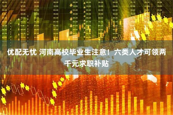 优配无忧 河南高校毕业生注意！六类人才可领两千元求职补贴