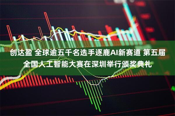 创达盈 全球逾五千名选手逐鹿AI新赛道 第五届全国人工智能大赛在深圳举行颁奖典礼