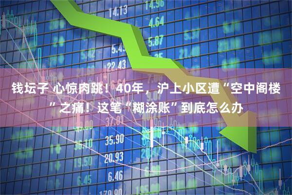 钱坛子 心惊肉跳！40年，沪上小区遭“空中阁楼”之痛！这笔“糊涂账”到底怎么办