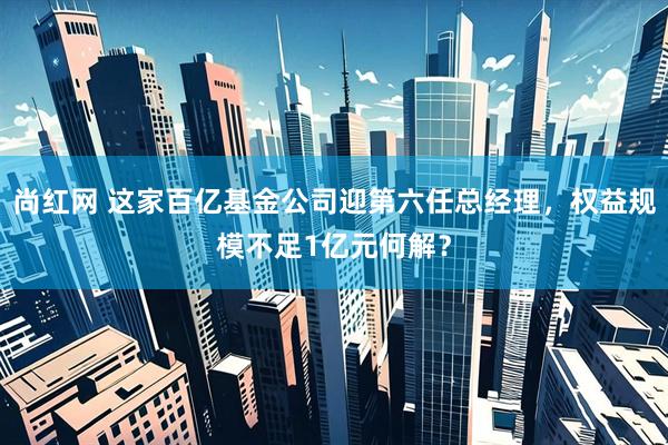 尚红网 这家百亿基金公司迎第六任总经理，权益规模不足1亿元何解？