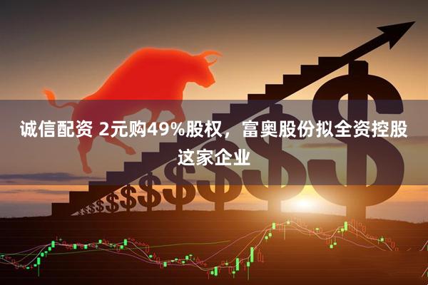 诚信配资 2元购49%股权，富奥股份拟全资控股这家企业