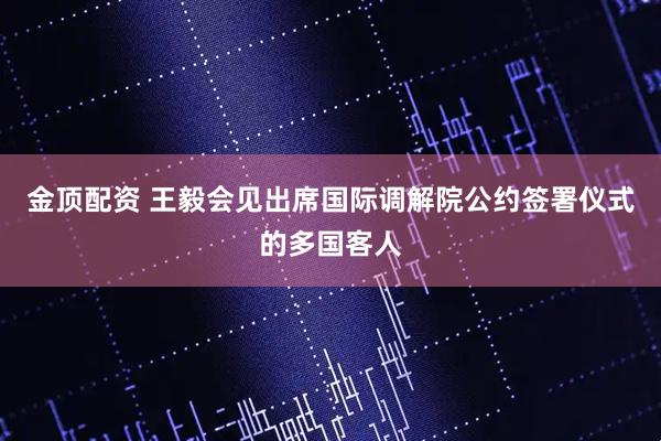 金顶配资 王毅会见出席国际调解院公约签署仪式的多国客人