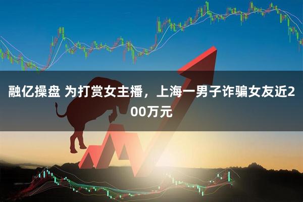 融亿操盘 为打赏女主播，上海一男子诈骗女友近200万元