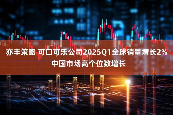 亦丰策略 可口可乐公司2025Q1全球销量增长2%  中国市场高个位数增长