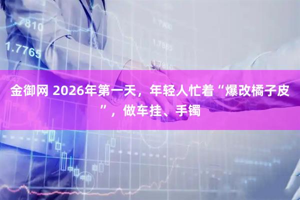 金御网 2026年第一天，年轻人忙着“爆改橘子皮”，做车挂、手镯