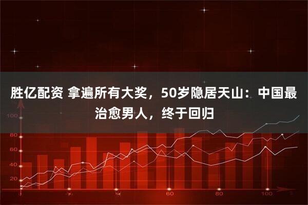 胜亿配资 拿遍所有大奖,50岁隐居天山:中国最治愈男人,终于回归